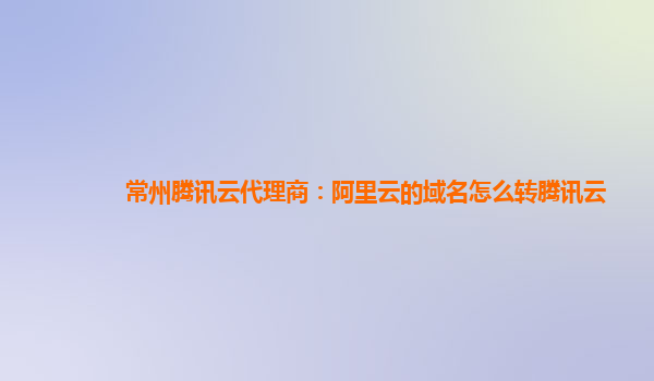 常州腾讯云代理商：阿里云的域名怎么转腾讯云