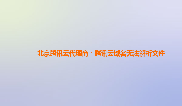 北京腾讯云代理商：腾讯云域名无法解析文件