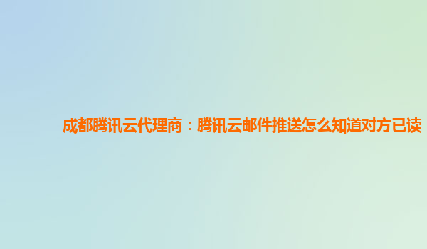 成都腾讯云代理商：腾讯云邮件推送怎么知道对方已读