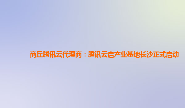 商丘腾讯云代理商：腾讯云启产业基地长沙正式启动