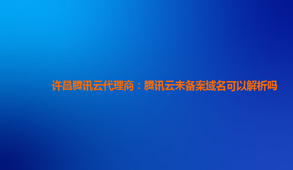 许昌腾讯云代理商：腾讯云未备案域名可以解析吗