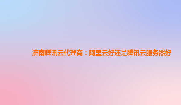 济南腾讯云代理商：阿里云好还是腾讯云服务器好