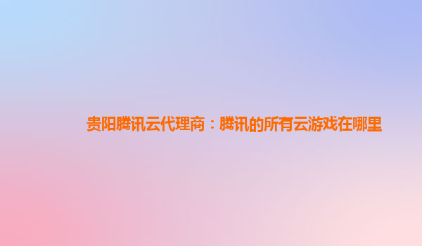贵阳腾讯云代理商：腾讯的所有云游戏在哪里