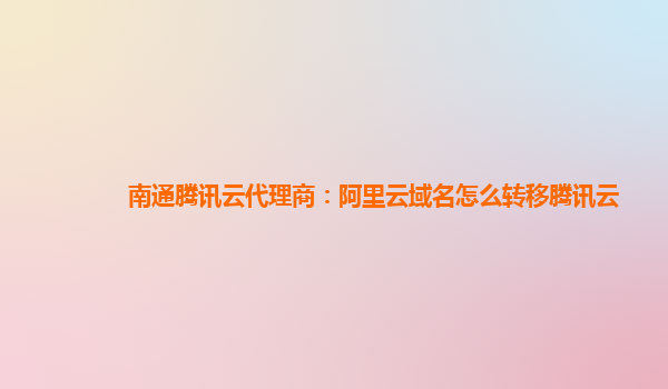 南通腾讯云代理商：阿里云域名怎么转移腾讯云