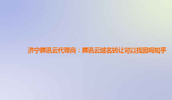 济宁腾讯云代理商：腾讯云域名转让可以找回吗知乎