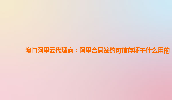 澳门阿里云代理商：阿里合同签约可信存证干什么用的
