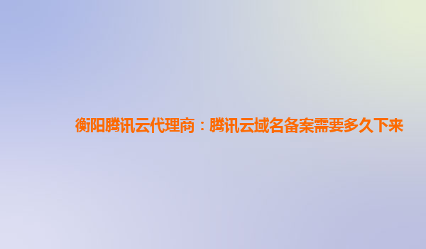 衡阳腾讯云代理商：腾讯云域名备案需要多久下来