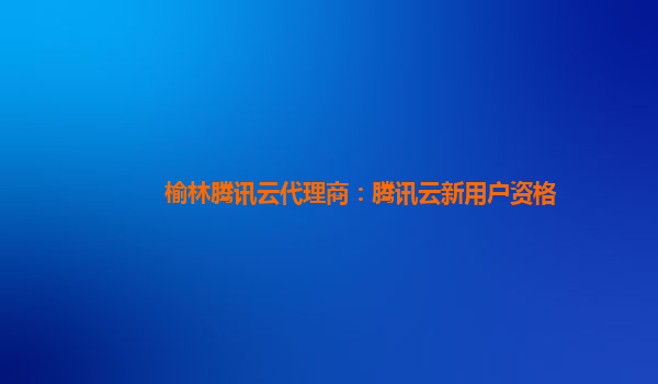 榆林腾讯云代理商：腾讯云新用户资格
