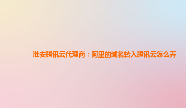 淮安腾讯云代理商：阿里的域名转入腾讯云怎么弄