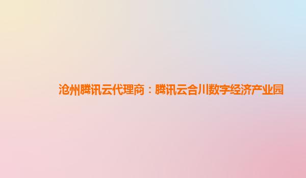 沧州腾讯云代理商：腾讯云合川数字经济产业园