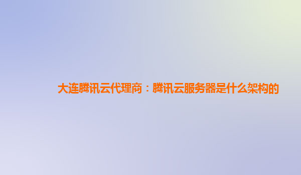 大连腾讯云代理商：腾讯云服务器是什么架构的