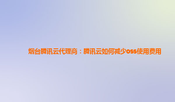 烟台腾讯云代理商：腾讯云如何减少oss使用费用