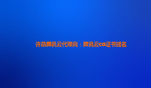 许昌腾讯云代理商：腾讯云ca证书域名