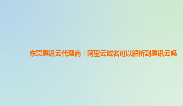 东莞腾讯云代理商：阿里云域名可以解析到腾讯云吗