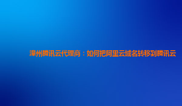 漳州腾讯云代理商：如何把阿里云域名转移到腾讯云
