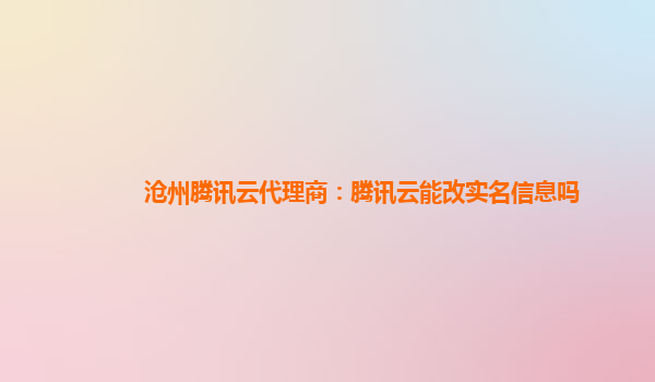 沧州腾讯云代理商：腾讯云能改实名信息吗