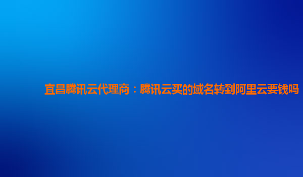 宜昌腾讯云代理商：腾讯云买的域名转到阿里云要钱吗