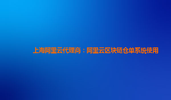 上海阿里云代理商：阿里云区块链仓单系统使用