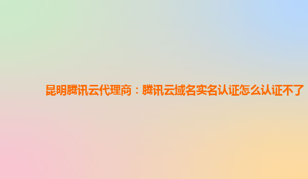 昆明腾讯云代理商：腾讯云域名实名认证怎么认证不了