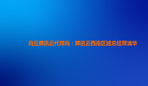 商丘腾讯云代理商：腾讯云西南区域总经理潘华