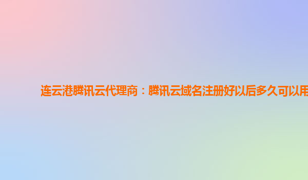 连云港腾讯云代理商：腾讯云域名注册好以后多久可以用
