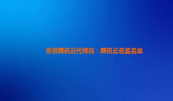 东营腾讯云代理商：腾讯云总监名单