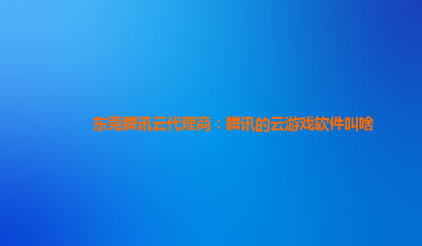 东莞腾讯云代理商：腾讯的云游戏软件叫啥