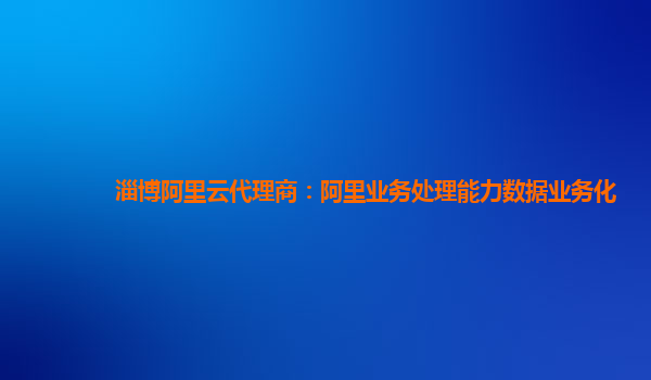 淄博阿里云代理商：阿里业务处理能力数据业务化