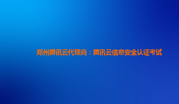 郑州腾讯云代理商：腾讯云信息安全认证考试