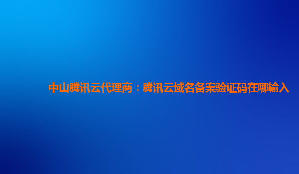 中山腾讯云代理商：腾讯云域名备案验证码在哪输入