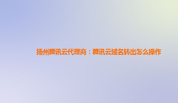 扬州腾讯云代理商：腾讯云域名转出怎么操作