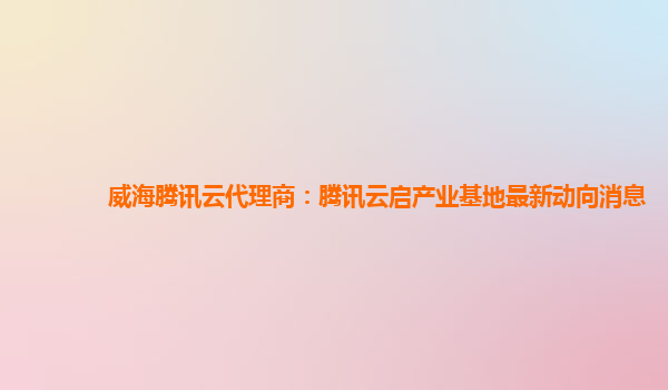 威海腾讯云代理商：腾讯云启产业基地最新动向消息