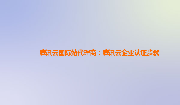腾讯云国际站代理商：腾讯云企业认证步骤