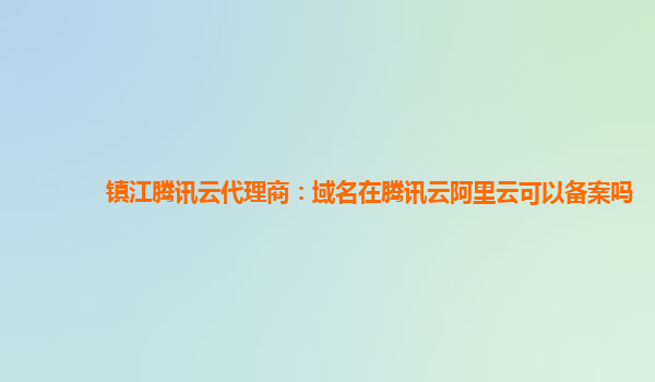 镇江腾讯云代理商：域名在腾讯云阿里云可以备案吗