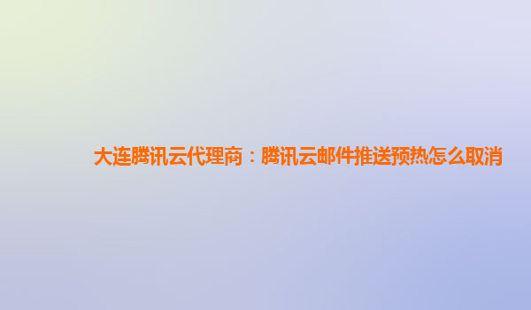 大连腾讯云代理商：腾讯云邮件推送预热怎么取消