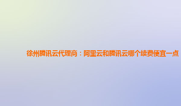 徐州腾讯云代理商：阿里云和腾讯云哪个续费便宜一点