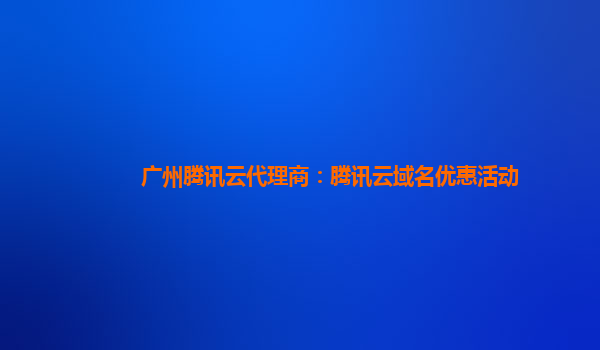 广州腾讯云代理商：腾讯云域名优惠活动