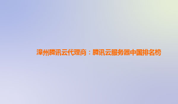 漳州腾讯云代理商：腾讯云服务器中国排名榜