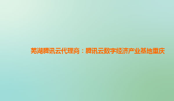 芜湖腾讯云代理商：腾讯云数字经济产业基地重庆