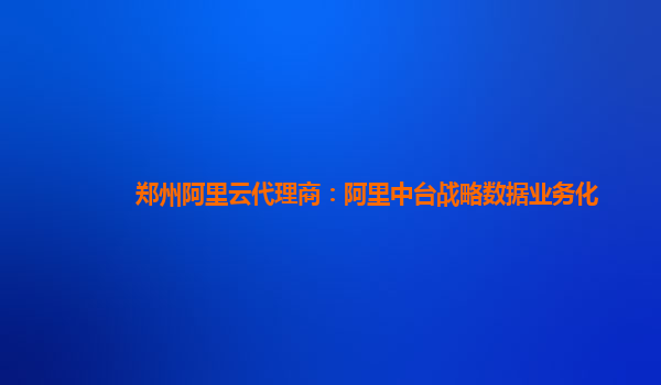 郑州阿里云代理商：阿里中台战略数据业务化