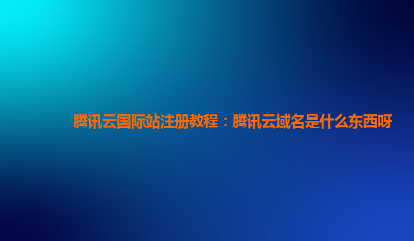 腾讯云国际站注册教程：腾讯云域名是什么东西呀