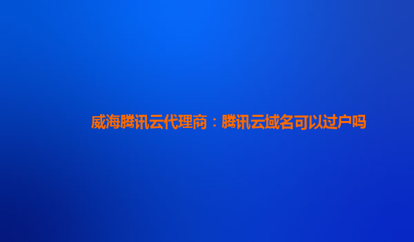 威海腾讯云代理商：腾讯云域名可以过户吗