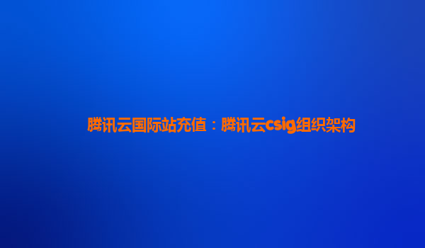 腾讯云国际站充值：腾讯云csig组织架构