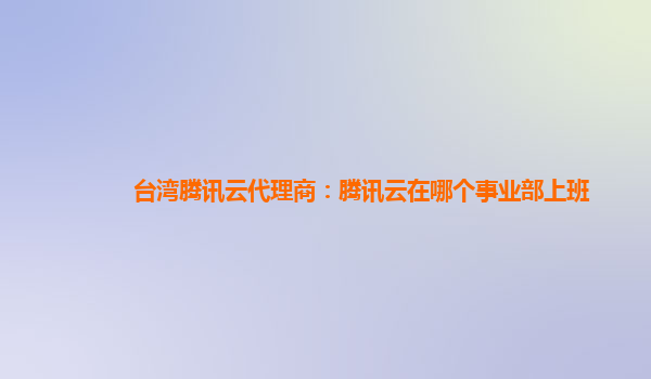 台湾腾讯云代理商：腾讯云在哪个事业部上班