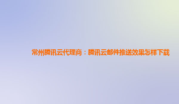 常州腾讯云代理商：腾讯云邮件推送效果怎样下载