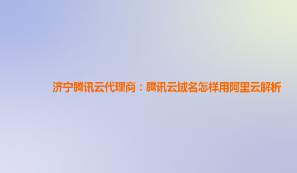 济宁腾讯云代理商：腾讯云域名怎样用阿里云解析