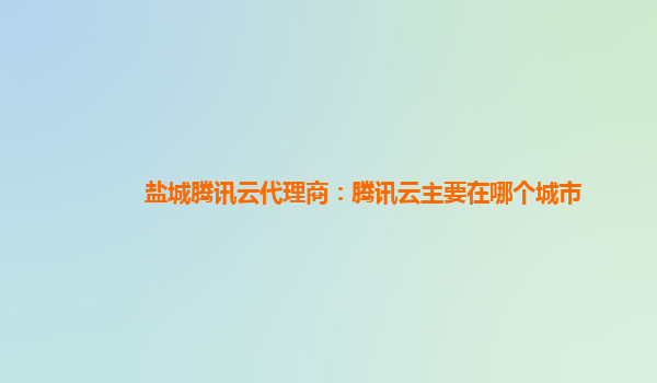 盐城腾讯云代理商：腾讯云主要在哪个城市