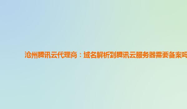 沧州腾讯云代理商：域名解析到腾讯云服务器需要备案吗
