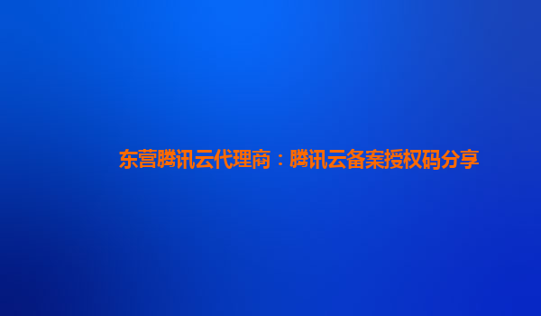 东营腾讯云代理商：腾讯云备案授权码分享