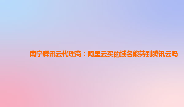 南宁腾讯云代理商：阿里云买的域名能转到腾讯云吗
